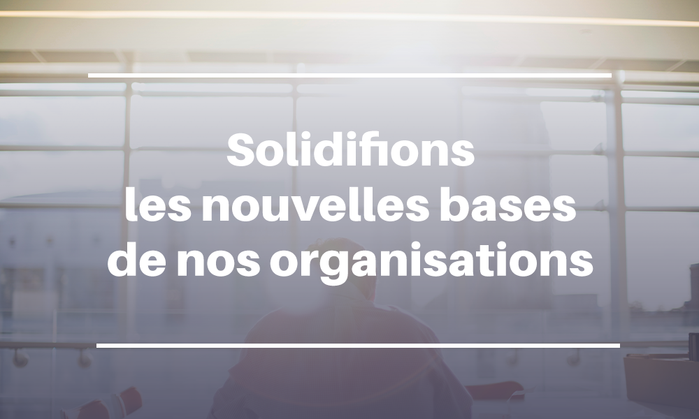 Solidifions les nouvelles bases de nos organisations